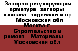 Запорно-регулирующая арматура (затворы, клапана, задвижки и пр.) - Московская обл., Москва г. Строительство и ремонт » Материалы   . Московская обл.